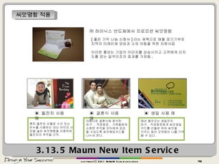 3.13.5  Maum New Item Service copyrightⓒ 2011 MAUM Communication 씨앗명함 적용 ㈜ 하이닉스 반도체에서 프로모션 씨앗명함 [ 좋은 기억 나눔 신청서 ] 라는 제목으로 매월 정기기부로  지역의 미래인재 양성과 소외 아동을 위한 지원사업  이러한 홍보는 기업의 이미지를 상승시키고 고객에게 인지도를 얻는 일석이조의 효과를 가져옴 . ▣  돌잔치 사용 예 흔히 돌찬치 선물로 수건 또는 비누를 사용하는 대신 아이의 사진을 넣은 씨앗명함을 이용하여 돌잔치의 추억을 간직 .  ▣  결혼식 사용 예 아름다운 결혼식에 참석한 친구  ,  직장동료 ,  가족들에게 소중한 추억을 모두에게 공감 할 수있도록 씨앗웨딩카드를 나누어 준다 . ▣  생일 사용 예 매년 돌아오는 생일잔치 친구 ,  직장동료에게 씨앗생일카드를 선물로 하여 씨앗을  키우는 동안 오랫동안 나를 기억할 수 있다 . 