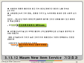 3.13.12  Maum New Item Service  기대효과 copyrightⓒ 2011 MAUM Communication ◈  비용대비 제품의 퀄리티와 광고 지속 효과 ( 재배기간 동안의 노출 지속성 ) 가 우수 ◈  사회공헌 ( 녹색 기부 운동 ,  친환경 가꾸기 ),  녹색마케팅 효과로 인한 사회적 순기능과  어린이  ,  청소년 ( 기업의 잠재고객 ) 들에게 즐거움 그리고 감동을 줄수 있고 생태자연 학습 ( 체험 ) ,  감성 개발등의 기회를 제공할 수 있다 기업이미지 및 가치  UP Grade ◈  씨앗줄 ( 녹색기술 ) 이 부착된 플라워 스틱 ( 발명특허 ) 은 신기술과 창의적인 아이템 이종간의 융합 신기술로서의 가치가 높은 고부가가치 제품으로서 기존의 판촉용이나 프로모션용으로 사용되었던 타 아이템들과의 차별화 희소가치의 뛰어난 고품격 마케팅도구 