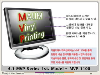 4.1 MVP Series 1st. Model - MVP 1100 copyrightⓒ 2011 MAUM Communication 미스터에이로 지켜온  마음의 명성과 기술을 담아 그라비아 인쇄를 대체할 친환경 비닐 인쇄기 및 관련 서비스를 제공합니다 . (version 1.1.0.0) 