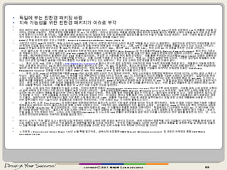독일에 부는 친환경 패키징 바람 지속 가능성을 위한 친환경 패키지가 이슈로 부각   최근 패키지 재료 시장에서 친환경 소재 및 제품에 대한 관심이 고조되고 있다 .  이미 미국의 시장연구기업  Pike Research 는  2014 년 모든 포장재의  1/3 이 재활용 가능할 것이라는 전망을 내놓았다 .  현재 포장재 재활용률은 약  21% 에 이른다 .  따라서 앞으로는 제품을 생산할 때에 원자재 사용을 줄이고 재활용 소재의 사용을 늘려 이와 같은 트렌드에 맞추어 나가야만 할 것으로 ,  이를 통해 생산 공정의 에너지 절감효과와 구매 및 운송비용 절감효과를 동시에 누릴 수 있을 것으로 보인다 .  또한 ‘기호와 품질’과 같은 가치가 점점 더 중요시 되는 사회적 변화 역시 이러한 포장재 산업의 트렌드 변화를 이끌고 있다 .  2008 년 독일 포장재 생산 규모  [ 자료원  : Berndt & Partner GmbH/Reflex Verlag, 2010. 3] 시장연구기관인  GfK 에 의하면 ,  독일 소비자의  2/3 는 상품 구매 시 “친환경 패키지의 소재가 중요한 역할을 하고 있다”고 응답했다 .  일반적으로 비판적인 구매성향을 보이며 환경과 건강을 중요시하는 독일 소비자들은 친환경소재 사용 여부에 대해 높은 가치를 두고 ,  그중  1/4 이 이를 위해 더 많은 비용을 지불할 의사가 있는 것으로 나타났다 . 2009 년 독일의 포장재 생산규모는 총  320 억 유로로 ,  그 중 플라스틱 소재가  43%,  종이류  32%,  금속류  19%,  유리 소재  6% 의 비중을 차지한 것으로 나타났다 .   에코 밸런스와 탄소방출 이력  제품 및 포장재의 친환경 척도로는 현재 에코 밸런스 (Eco-Balance) 와 탄소방출이력 (PCF: Product Carbon Footprint)  등이 주요 기준으로 작용하고 있다 .  먼저 ,  에코 밸런스는  DIN ISO 14040 에 따라 제품의 소재 투입과 생산단계 및 총 사용기간 등이 제품의 환경에 대한 영향에 고려된다 . PCF 는 제품생산에서 사용 ,  폐기처분단계까지 발생하는 모든  CO2  방출이 합산되며 ,  주요한 선 가공제품 역시 함께 산정된다 .  이를 통해 부여되는 탄소라벨 (Carbon Label)  인증은 상품에 탄소 방출이력을 표시해 소비자가 탄소 방출이력을 인식하고 ,  이를 고려해 구매할 수 있도록 하고 있다 .  현재  CL  인증은 실험단계에 있으며 ,  다양한 접근법과 방법들이 사용되고 있어 관련 업계들은 글로벌 시장에서 통합된 시스템을 요구하고 있는 상황이다 .  주요 포장 소재의 친환경성을 분석하면 다음과 같다 .    ○  종이 소재  FSC  인증  [ 자료원  :  http://www.fsc-papier.de/ ] 종이나 박스와 같은 포장재는 지속적으로 재배 가능한 원자재를 원료로 하고 ,  재활용이 가능해 친환경적인 소재 중의 하나이다 . EU 의 폐지 리사이클링 비율은 종이박스의 경우 ,  약  80% 에 달하며 ,  종이소재 상자는 약  60% 가 재활용 박스에 의해 생산된다 .  특히 독일에서는 철저한 감독 하에 생산되는 소재가 점점 더 많이 활용되는데 ,  현재 독일의  3 대 음료 제조사와 그 산하의 보틀링 기업들이 세계적인 산림경영 인증인  FSC(Forest Stewardship Council)  인증을 사용하는 비율은  2007 년  47% 에서  2008 년  77% 로 높은 증가세를 보이고 있다 .    ○  유리 소재  2009 년 유럽유리용기협회 (FEVE) 에서 실시한 유럽 소비자 조사 결과에 의하면 ,  독일 소비자들이 친환경성 부문에서 최고로 여기는 소재는 유리 소재로 나타났다 .  응답 결과 ,  독일 소비자의  64% 가 유리를 가장 친환경적인 소재로 여기고 있으며 , 92% 의 소비자들이 최고의 재활용 가능한 소재라고 답하였다 .  실질적으로 유리 소재는 석영 모래와 석회 ,  소다 등의 자연 원자재로 만들며 ,  기타 유리 조각 등으로 생산이 가능하다 .  이에 따라 현재 생산되는 모든 유리병은 평균 약  60~90% 가 이미 사용된 유리를 재활용한 소재이다 .  유리 소재 포장 이니셔티브 포럼에 따르면 , 2006 년 독일에서 판매된 유리 포장재의 약  84% 가 품질 손실 없이 재활용된 것으로 발표된 바가 있다 .  유리 소재 포장재의 다른 장점은 재활용하기에 편리하다는 점이다 .  유리 소재의 특성상 다른 소재를 흡수하지도 않고 ,  어떤 물질도 배출하지 않기 때문에 최대  50 회까지 내용물 투입이 가능하며 ,  이를 통해 평균 약  6 년간 사용 가능한 것으로 알려졌다 .    ○  금속 소재  금속 역시 재활용도가 높은 소재로 ,  미국의 친환경 인증인  SCS(Scientific Certification System) 에서 연구한 바에 따르면 ,  식료품 금속 소재 포장은 수확에서 실제 식탁에 오르기까지 가장 에너지 효율이 높은 것으로 나타났다 .  금속소재포장협회 (VMV: Verband Metallverpackungen) 에 따르면 ,  금속 포장 소재는 제품 포장 시 소요되는 에너지 비용이 제품을 동결시키는 것보다 훨씬 낮은 이점이 있는데 ,  캔과 깡통 등은 재포장할 필요가 거의 없고 ,  높이 쌓아 보관할 수 있고 ,  냉장 보존하지 않아도 장기 보관할 수 있다 .  또한 내용물을 조리하는 시간이 단축되는 장점이 있다 .  이 외에도 캔이나 깡통 등은 기타 소재로 포장된 제품이나 신선한 식료품보다 폐기 처분되는 경우가 드물다 .  일반적으로 알루미늄이나 철은 가장 흔한 소재 중의 하나로  100%  재활용 가능하며 ,  가공 후 새로운 알루미늄이나 강철 포장 소재로 재활용해 사용할 수 있다 .  이는 알루미늄이 지난  150 여 년간 상업용으로 이용되는 주요인이며 ,  기초 소재의  75% 가 여전히 활용되고 있다 .   ○  플라스틱 소재  Pike Research 의 전문가들은 친환경성 면에서 플라스틱 소재가 가장 높은 성장을 보이는 것으로 평가하였다 .  점점 더 많은 기업이 재배 가능한 식물성 원재료에서 생산되는 바이오 플라스틱으로 제품 소재로 교체하고 있다 .  대표적인 예는 생분해성이 있는 폴리머 소재로 ,  코카콜라는  2009 년 덴마크와 북미 지역에서 새로운 플라스틱보틀 ‘ PlantBottle’ 을 도입하였는데 ,  이는  PET 병의 일종으로  30% 가 식물에서 추출한 원료로 이루어졌다 .  독일에서는 디스카운터 슈퍼인  Aldi 가 폐기처분 가능한 가방을 판매한 적이 있다 .  플라스틱 포장 소재는 더욱이 나노 기술과 접합돼 큰 기대를 불러일으키고 있다 .  나노 소재가 포함된 포장 소재는 중량이 보다 가볍고 ,  유효기간을 늘릴 수 있는 장점이 있다 .  스위스 소재 기술센터 (TA SWISS) 는 나노소재  PET 보틀이 유리보틀과 같은 에코 지수를 나타낸다는 연구 결과를 발표한 바 있다 .  단 ,  나노 소재의 안전성에 관해서는 지속적인 증명을 필요로 한다 .   패키지 소재가 구매 결정 요소 ! 패키징 산업 부문에도 친환경 소재에 대한 관심이 높아지고 있으며 ,  세계 시장에서 영향력을 가진 기업들이 선도적인 역할을 함에 따라 앞으로 제품의 포장 소재도 소비자의 구매 결정에 큰 영향력을 행사할 것으로 예상된다 .  한국의 수출기업들도 이러한 패키징 업계의 흐름을 잘 포착해 독일 및 유럽시장 진출이나 진출 확대를 계획하는 경우 ,  미적 효과와 더불어 친환경성을 고려한 포장 소재 사용을 적극 확대해 나가야만 할 것이다 .     [ 자료원  : Handelsblatt, Reflex Verlag ’10 년  3 월 특별 발간자료 ,  금속소재 포장협회 (VMV Verband Metallverpackungen)  및 코트라 자체정보 종합 ](KOTRA & globalwindow.org copyrightⓒ 2011 MAUM Communication 