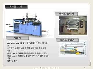 copyrightⓒ 2011 MAUM Communication 후가공 기계  Poly Bags Film 을 접착 및 절단할 수 있는 기계로서  초보자가 손쉽게 사용하도록 설계되어 각각 이동하는  여러  Line 의 필름을 동시에 자동 공급하는 한편 ,  여러  Line 의 인쇄마크를 검지하여 각기 정확한 위치를  접착 및 절단 테이프 접착기 테이프 컷팅기 제대기 