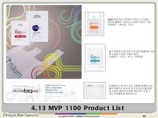 4.13 MVP 1100 Product List copyrightⓒ 2011 MAUM Communication hdpe 원단으로 인장력이 뛰어나고 다양한 용도로 활용이 가능하고 다양한 사이즈 가능 사용용도 :  음식점 ,  마트 ,  일반 봉투에 비해 강한 내구성과 일체화된 곡선형 손잡이가 있어 이동시 편리 사용용도 :  문구 ,  완구 ,  의류매장 우편물이나 책 또는 정기 간행물 발행용 비닐봉투 제품으로 회사의 로고와 이미지를 통하여 간편한 발송과 마케팅 효과까지 누릴 수 있는 우편발송용 봉투입니다 