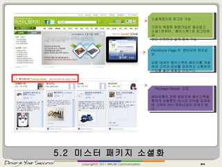 5.2  미스터 패키지 소셜화 copyrightⓒ 2011 MAUM Communication 소셜계정으로 로그인 가능 기존의 복잡한 회원가입은 필요없고 소셜 ( 트위터 ,  페이스북 ) 로 로그인하여 보다 간편하고 쉽게 접속 가능 . Facebook Page 의  팬이되어 정보공유 요즘 대세인 페이스북의 페이지를 개설하여 고객과 정보를 공유하고 소통하여 신뢰를 쌓아 매출로 이어진다 . Package Master  도입 해당상품의 전문 담당자와 페이스북을 통하여 상품뿐만 아니라 지식을 공유하며 고객이 아닌 파트너십의 관계가 된다 . 