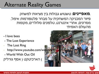 A lternate  R eality  G ames מאפיינים :  טשטוש גבולות בין מציאות למשחק . פיזור המכניקה המשחקית על מבחר פלטפורמות :  אימל ,  מסרונים ,  אתרי אינטרנט ,  טלפונים סלולרים ,  מקומות מהעולם האמיתי -  I love bees - The Lost Experience The Lost Ring  http://www.youtube.com/watch?v=jSCqybwrXJQ - World With Out Oil הארכיטקט  (  אסף גורליק )  