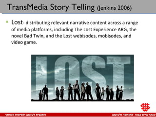 TransMedia Story Telling  (Jenkins 2006) Lost - distributing relevant narrative content across a range of media platforms, including The Lost Experience ARG, the novel Bad Twin, and the Lost webisodes, mobisodes, and video game. 
