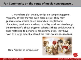 Fan Community on the verge of media convergence…  …  may share plot details, or tips on completing game missions, or they may be even more active. They may generate new stories based around existing fictional characters, produce fan videos, or lobby producers to change the content of a show or game. Whereas these activities were once restricted to peripheral fan communities, they have now, to a large extent, entered the mainstream.  (Jenkins 2006) Harry Potter fan art   in  ‘deviantart’ 