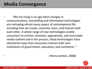 Media Convergence “ We are living in an age when changes in communications, storytelling and information technologies are reshaping almost every aspect of contemporary life - including how we create, consume, learn, and interact with each other. A whole range of new technologies enable consumers to archive, annotate, appropriate, and recirculate media content and in the process, these technologies have altered the ways that consumers interact with core institutions of government, education, and commerce. “ (Henry Jenkins, 2006) 