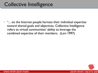 Collective Intelligence “ ... on the Internet people harness their individual expertise toward shared goals and objectives. Collective Intelligence refers to virtual communities’ ability to leverage the combined expertise of their members.  (Levi 1997)  