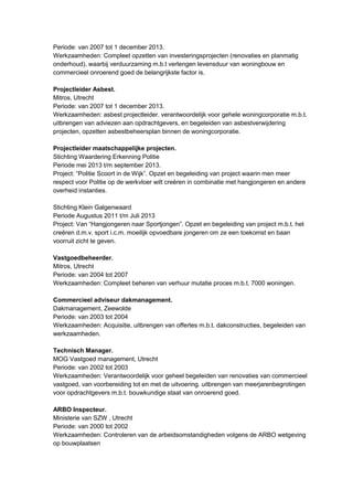 Periode: van 2007 tot 1 december 2013.
Werkzaamheden: Compleet opzetten van investeringsprojecten (renovaties en planmatig
onderhoud), waarbij verduurzaming m.b.t verlengen levensduur van woningbouw en
commercieel onroerend goed de belangrijkste factor is.
Projectleider Asbest.
Mitros, Utrecht
Periode: van 2007 tot 1 december 2013.
Werkzaamheden: asbest projectleider. verantwoordelijk voor gehele woningcorporatie m.b.t.
uitbrengen van adviezen aan opdrachtgevers, en begeleiden van asbestverwijdering
projecten, opzetten asbestbeheersplan binnen de woningcorporatie.
Projectleider maatschappelijke projecten.
Stichting Waardering Erkenning Politie
Periode mei 2013 t/m september 2013.
Project: “Politie Scoort in de Wijk”. Opzet en begeleiding van project waarin men meer
respect voor Politie op de werkvloer wilt creëren in combinatie met hangjongeren en andere
overheid instanties.
Stichting Klein Galgenwaard
Periode Augustus 2011 t/m Juli 2013
Project: Van “Hangjongeren naar Sportjongen”. Opzet en begeleiding van project m.b.t. het
creëren d.m.v. sport i.c.m. moeilijk opvoedbare jongeren om ze een toekomst en baan
voorruit zicht te geven.
Vastgoedbeheerder.
Mitros, Utrecht
Periode: van 2004 tot 2007
Werkzaamheden: Compleet beheren van verhuur mutatie proces m.b.t. 7000 woningen.
Commercieel adviseur dakmanagement.
Dakmanagement, Zeewolde
Periode: van 2003 tot 2004
Werkzaamheden: Acquisitie, uitbrengen van offertes m.b.t. dakconstructies, begeleiden van
werkzaamheden.
Technisch Manager.
MOG Vastgoed management, Utrecht
Periode: van 2002 tot 2003
Werkzaamheden: Verantwoordelijk voor geheel begeleiden van renovaties van commercieel
vastgoed, van voorbereiding tot en met de uitvoering. uitbrengen van meerjarenbegrotingen
voor opdrachtgevers m.b.t. bouwkundige staat van onroerend goed.
ARBO Inspecteur.
Ministerie van SZW , Utrecht
Periode: van 2000 tot 2002
Werkzaamheden: Controleren van de arbeidsomstandigheden volgens de ARBO wetgeving
op bouwplaatsen
 