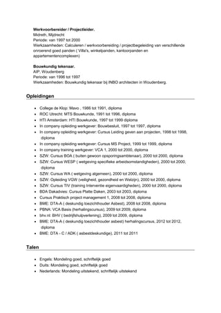 Werkvoorbereider / Projectleider.
Midreth, Mijdrecht
Periode: van 1997 tot 2000
Werkzaamheden: Calculeren / werkvoorbereiding / projectbegeleiding van verschillende
onroerend goed panden ( Villa's, winkelpanden, kantoorpanden en
appartementencomplexen)
Bouwkundig tekenaar.
AIP, Woudenberg
Periode: van 1996 tot 1997
Werkzaamheden: Bouwkundig tekenaar bij INBO architecten in Woudenberg.
Opleidingen
 College de Klop: Mavo , 1986 tot 1991, diploma
 ROC Utrecht: MTS Bouwkunde, 1991 tot 1996, diploma
 HTI Amsterdam: HTI Bouwkunde, 1997 tot 1999 diploma
 In company opleiding werkgever: Bouwbesluit, 1997 tot 1997, diploma
 In company opleiding werkgever: Cursus Leiding geven aan projecten, 1998 tot 1998,
diploma
 In company opleiding werkgever: Cursus MS Project, 1999 tot 1999, diploma
 In company training werkgever: VCA 1, 2000 tot 2000, diploma
 SZW: Cursus BOA ( buiten gewoon opsporingsambtenaar), 2000 tot 2000, diploma
 SZW: Cursus WESP ( wetgeving specifieke arbeidsomstandigheden), 2000 tot 2000,
diploma
 SZW: Cursus WA ( wetgeving algemeen), 2000 tot 2000, diploma
 SZW: Opleiding VGW (veiligheid, gezondheid en Welzijn), 2000 tot 2000, diploma
 SZW: Cursus TIV (training Interventie eigenvaardigheden), 2000 tot 2000, diploma
 BDA Dakadvies: Cursus Platte Daken, 2003 tot 2003, diploma
 Cursus Praktisch project management 1, 2008 tot 2008, diploma
 BME: DTA-A ( deskundig toezichthouder Asbest), 2008 tot 2008, diploma
 PBNA: VCA Basis (herhalingscursus), 2009 tot 2009, diploma
 bhv.nl: BHV ( bedrijfshulpverlening), 2009 tot 2009, diploma
 BME: DTA-A ( deskundig toezichthouder asbest) herhalingscursus, 2012 tot 2012,
diploma
 BME: DTA - C / ADK ( asbestdeskundige), 2011 tot 2011
Talen
 Engels: Mondeling goed, schriftelijk goed
 Duits: Mondeling goed, schriftelijk goed
 Nederlands: Mondeling uitstekend, schriftelijk uitstekend
 