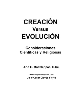 CREACIÓN
Versus
EVOLUCIÓN
Consideraciones
Científicas y Religiosas
Arlo E. Moehlenpah, D.Sc.
Traducido por el Ingeniero Civil:
Julio César Clavijo Sierra
 