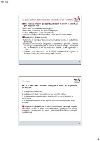 Un titre




           Les grand chantiers du logement et de l'urbanisme en 2011 en France.
              Une politique solidaire, qui répond aux besoins de chacun et surtout aux
              plus modestes, pour :
           - lutter contre l'habitat indigne et très dégradé;
           - lutter contre les situations précaires (hébergement);
           - adapter les logements à la perte d'autonomie;
           - maîtriser les dépenses d'énergie et lutter contre la précarité énergétique.
              Engagements du gouvernement :
           - l'urbanisme du projet (pour donner des moyens de construction et production de
               logements);
           - Grenelle de l'environnement - Programme « Habiter Mieux » (pour les 3,4 millions
               de ménages, qui dépensent plus de 10% de charges en énergie) – mobilisation
               de 1,25 milliards sur 7 ans avec l'objectif de rénover 135 000 logements d'ici
               2013;
           - introduire « une valeur verte » sur le marché immobilier via le diagnostic et
               l'évaluation de la consommation énergétique d'un bien.



                                                                                                     25




           Conclusion

              En France nous pouvons distinguer 4 types de diagnostics
           techniques:
           1. les diagnostics réglementaires;
           2. les diagnostics institutionnels, conditionnant une subvention publique;
           3. les diagnostics techniques immobiliers liés au droit des contrats pour informer le
           consommateur;
           4. les diagnostics spécifiques liés aux projets et matériaux, commandités par le maître
           d'ouvrage.

              A l'avenir les inspections techniques vont rentrer dans une nouvelle
           dimension: constater et suivre les consommations d'énergie et d'eau, afin de
           changer les comportements des usagers pour garantir la performance attendue
           des bâtiments.




                                                                                                     26




                                                                                                          13
 