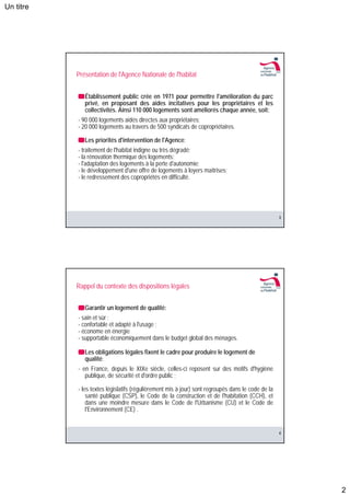 Un titre




           Présentation de l'Agence Nationale de l'habitat


              Établissement public crée en 1971 pour permettre l'amélioration du parc
              privé, en proposant des aides incitatives pour les propriétaires et les
              collectivités. Ainsi 110 000 logements sont améliorés chaque année, soit:
           - 90 000 logements aidés directes aux propriétaires;
           - 20 000 logements au travers de 500 syndicats de copropriétaires.

              Les priorités d'intervention de l'Agence:
           - traitement de l'habitat indigne ou très dégradé;
           - la rénovation thermique des logements;
           - l'adaptation des logements à la perte d'autonomie;
           - le développement d'une offre de logements à loyers maîtrises;
           - le redressement des copropriétés en difficulté.




                                                                                                   3




           Rappel du contexte des dispositions légales


              Garantir un logement de qualité:
           - sain et sûr ;
           - confortable et adapté à l'usage ;
           - économe en énergie
           - supportable économiquement dans le budget global des ménages.

              Les obligations légales fixent le cadre pour produire le logement de
              qualité:
           - en France, depuis le XIXe siècle, celles-ci reposent sur des motifs d'hygiène
              publique, de sécurité et d'ordre public ;

           - les textes législatifs (régulièrement mis à jour) sont regroupés dans le code de la
               santé publique (CSP), le Code de la construction et de l'habitation (CCH), et
               dans une moindre mesure dans le Code de l'Urbanisme (CU) et le Code de
               l'Environnement (CE) .


                                                                                                   4




                                                                                                       2
 