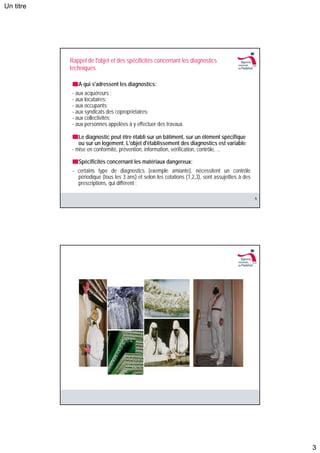 Un titre




           Rappel de l'objet et des spécificités concernant les diagnostics
           techniques

              A qui s'adressent les diagnostics:
            - aux acquéreurs ;
            - aux locataires;
            - aux occupants;
            - aux syndicats des copropriétaires;
            - aux collectivités;
            - aux personnes appelées à y effectuer des travaux.

               Le diagnostic peut être établi sur un bâtiment, sur un élément spécifique
               ou sur un logement. L'objet d'établissement des diagnostics est variable:
            - mise en conformité, prévention, information, vérification, contrôle, ...

              Spécificités concernant les matériaux dangereux:
            - certains type de diagnostics (exemple amiante), nécessitent un contrôle
              périodique (tous les 3 ans) et selon les cotations (1,2,3), sont assujetties à des
              prescriptions, qui diffèrent ;

                                                                                                   5




                                                                                                       3
 