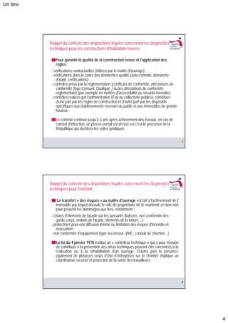 Un titre




           Rappel du contexte des dispositions légales concernant les diagnostics
           techniques pour les constructions d'habitation neuves

              Pour garantir la qualité de la construction neuve et l'application des
              règles:
            - vérifications contractuelles (initiées par le maître d'ouvrage);
            - vérifications dans le cadre des démarches qualité (auto-contrôle, démarche
               d'audit, certifications);
            - contrôles prévu par la réglementation (certificats de conformité, attestations de
               conformité (type Consuel, Qualigaz..) ou les attestations de conformité
               réglementaire (par exemple en matière d'accessibilité ou sécurité incendie);
            - contrôles réalisés par l'administration (État ou collectivité publics), constitués
               d'une part par les règles de construction et d'autre part par les dispositifs
               spécifiques aux établissements recevant du public et aux immeubles de grande
               hauteur .

              Le contrôle continue jusqu'à 3 ans après achèvement des travaux, en cas de
              constat d'infraction, un procès verbal est dressé est c'est le procureur de la
              République qui décidera les suites juridiques.


                                                                                                   7




           Rappel du contexte des dispositions légales concernant les diagnostics
           techniques pour l'existant

               Le transfert « des risques » au maître d'ouvrage est fait à l'achèvement de l'
              immeuble par lequel découle le rôle de propriétaire de le maintenir en bon état
              pour prévenir les dommages aux tires, notamment :
            - chutes d'éléments de façade sur les passants (balcons, non conformité des
               garde-corps, enduits de façade, éléments de la toiture....)
            - protections pour non diffusion interne ou limitation des risques d'incendie et
               évacuation ;
            - non conformité d'équipement (type ascenseur, VMC, conduit de cheminé...)

              La loi du 4 janvier 1978 institué un « contrôleur technique » qui a pour mission
              de contribuer à la prévention des aléas techniques pouvant être rencontrés à la
              réalisation ou à la réhabilitation d'un ouvrage. D'autre part la présence
              également de plusieurs corps d'état d'entreprises sur le chantier implique un
              coordinateur sécurité et protection de la santé des travailleurs.




                                                                                                   8




                                                                                                       4
 