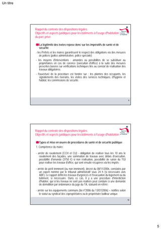 Un titre




           Rappel du contexte des dispositions légales
           Objectifs et aspects juridiques pour les bâtiments à l'usage d'habitation
           du parc privé

              La légitimité des textes repose donc sur les impératifs de santé et de
              sécurité:
           - les Préfets et les maires garantissent le respect des obligations via des mesures
               de polices (police administrative, police spéciale);
           - les moyens d'interventions : amandes ou possibilités de se substituer au
              propriétaires en cas de carence (exécution d'office) à la suite des mesures
              prescrites basées sur vérifications techniques liés au constat de réalisation des
              travaux obligatoires;
           - l'ouverture de la procédure est fondée sur : les plaintes des occupants, les
               signalements des riverains, les visites des services techniques, d'hygiène et
               habitat, les commissions de sécurité.




                                                                                                  9




           Rappel du contexte des dispositions légales
           Objectifs et aspects juridiques pour les bâtiments à l'usage d'habitation

              Types et mise en œuvre de procédures de santé et de sécurité publique:
           1. Compétence du maire:

           - arrêté de ravalement (CCH et CU) - obligation de réaliser tous les 10 ans le
              ravalement des façades, une sommation de travaux avec délais d'exécution,
              possibilité d'amande (3750 €) si non réalisation, possibilité de saisie du TGI
              pour réaliser les travaux d'office, qui sont ensuite récupères via les impôts ;

           - arrêté de péril imminent (ou non imminent), décret du 08/11/2006, constatés par
              un expert nommé par le tribunal administratif sous 24 h (si nécessaire avis
              ABF). Le rapport défini les travaux d'urgences et l'évacuation du logement ou du
              bâtiment, si nécessaire. Dans ce cas, il y a une procédure d'interdiction
              d'habiter, qui si les travaux ne sont pas réalisés peut conduire à une demande
              de démolition par ordonnance du juge du TA, statuant en référé ;
           - arrêté sur les équipements communs (loi n°2006 du 13/07/2006) – notifiés selon
              le statut au syndicat des copropriétaires ou le propriétaire bailleur unique.
                                                                                                  10




                                                                                                       5
 