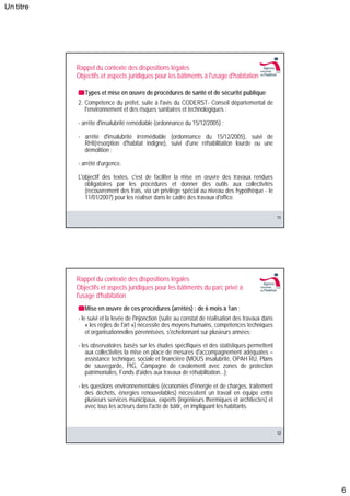 Un titre




           Rappel du contexte des dispositions légales
           Objectifs et aspects juridiques pour les bâtiments à l'usage d'habitation

              Types et mise en œuvre de procédures de santé et de sécurité publique:
           2. Compétence du préfet, suite à l'avis du CODERST- Conseil départemental de
              l'environnement et des risques sanitaires et technologiques :

           - arrête d'insalubrité remédiable (ordonnance du 15/12/2005) ;

           - arrêté d'insalubrité irrémédiable (ordonnance du 15/12/2005), suivi de
             RHI(résorption d'habitat indigne), suivi d'une réhabilitation lourde ou une
             démolition ;

           - arrêté d'urgence.

           L'objectif des textes, c'est de faciliter la mise en œuvre des travaux rendues
              obligatoires par les procédures et donner des outils aux collectivités
              (recouvrement des frais, via un privilège spécial au niveau des hypothèque - le
              11/01/2007) pour les réaliser dans le cadre des travaux d'office.


                                                                                                      11




           Rappel du contexte des dispositions légales
           Objectifs et aspects juridiques pour les bâtiments du parc privé à
           l'usage d'habitation
              Mise en œuvre de ces procédures (arrêtés) : de 6 mois à 1an ;
           - le suivi et la levée de l'injonction (suite au constat de réalisation des travaux dans
               « les règles de l'art ») nécessite des moyens humains, compétences techniques
               et organisationnelles pérennisées, s'échelonnant sur plusieurs années;

           - les observatoires basés sur les études spécifiques et des statistiques permettent
               aux collectivités la mise en place de mesures d'accompagnement adéquates –
               assistance technique, sociale et financière (MOUS insalubrité, OPAH RU, Plans
               de sauvegarde, PIG, Campagne de ravalement avec zones de protection
               patrimoniales, Fonds d'aides aux travaux de réhabilitation...);

           - les questions environnementales (économies d'énergie et de charges, traitement
               des déchets, énergies renouvelables) nécessitent un travail en équipe entre
               plusieurs services municipaux, experts (ingénieurs thermiques et architectes) et
               avec tous les acteurs dans l'acte de bâtir, en impliquant les habitants.



                                                                                                      12




                                                                                                           6
 