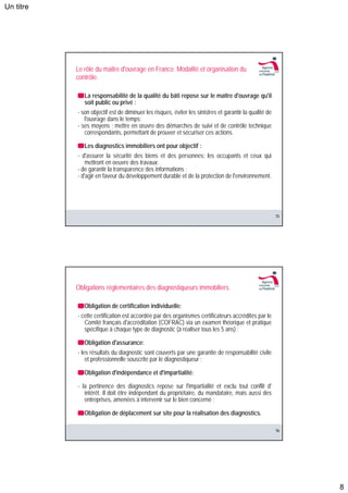 Un titre




           Le rôle du maitre d'ouvrage en France. Modalité et organisation du
           contrôle.

              La responsabilité de la qualité du bâti repose sur le maître d'ouvrage qu'il
              soit public ou privé :
           - son objectif est de diminuer les risques, éviter les sinistres et garantir la qualité de
              l'ouvrage dans le temps;
           - ses moyens : mettre en œuvre des démarches de suivi et de contrôle technique
              correspondants, permettant de prouver et sécuriser ces actions.

              Les diagnostics immobiliers ont pour objectif :
           - d'assurer la sécurité des biens et des personnes: les occupants et ceux qui
               mettront en oeuvre des travaux;
           - de garantir la transparence des informations ;
           - d'agir en faveur du développement durable et de la protection de l'environnement.




                                                                                                        15




           Obligations réglementaires des diagnostiqueurs immobiliers.

              Obligation de certification individuelle:
           - cette certification est accordée par des organismes certificateurs accrédités par le
              Comité français d'accréditation (COFRAC) via un examen théorique et pratique
              spécifique à chaque type de diagnostic (à réaliser tous les 5 ans) ;

              Obligation d'assurance:
           - les résultats du diagnostic sont couverts par une garantie de responsabilité civile
               et professionnelle souscrite par le diagnostiqueur ;

              Obligation d'indépendance et d'impartialité:

           - la pertinence des diagnostics repose sur l'impartialité et exclu tout conflit d'
              intérêt. Il doit être indépendant du propriétaire, du mandataire, mais aussi des
              entreprises, amenées à intervenir sur le bien concerné ;

              Obligation de déplacement sur site pour la réalisation des diagnostics.

                                                                                                        16




                                                                                                             8
 