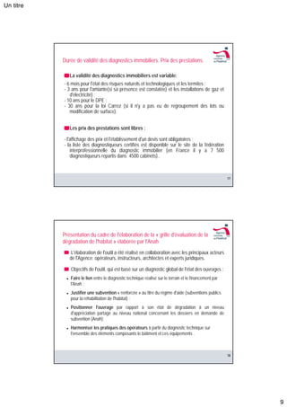 Un titre




           Durée de validité des diagnostics immobiliers. Prix des prestations.

              La validité des diagnostics immobiliers est variable:
           - 6 mois pour l'état des risques naturels et technologiques et les termites ;
           - 3 ans pour l'amiante(si sa présence est constatée) et les installations de gaz et
              d'électricité) ;
           - 10 ans pour le DPE ;
           - 30 ans pour la loi Carrez (si il n'y a pas eu de regroupement des lots ou
              modification de surface).


              Les prix des prestations sont libres :

           - l'affichage des prix et l'établissement d'un devis sont obligatoires ;
           - la liste des diagnostiqueurs certifiés est disponible sur le site de la fédération
               interprofessionnelle du diagnostic immobilier (en France il y a 7 500
               diagnostiqueurs repartis dans 4500 cabinets)..



                                                                                                         17




           Présentation du cadre de l'élaboration de la « grille d'évaluation de la
           dégradation de l'habitat » élaborée par l'Anah
               L'élaboration de l'outil a été réalisé en collaboration avec les principaux acteurs
              de l'Agence: opérateurs, instructeurs, architectes et experts juridiques.

               Objectifs de l'outil, qui est basé sur un diagnostic global de l'état des ouvrages :
              Faire le lien entre le diagnostic technique réalisé sur le terrain et le financement par
              l'Anah ;
              Justifier une subvention « renforcée » au titre du régime d'aide (subventions publics
              pour la réhabilitation de l'habitat) ;
              Positionner l'ouvrage par rapport à son état de dégradation à un niveau
              d'appréciation partagé au niveau national concernant les dossiers en demande de
              subvention (Anah);
              Harmoniser les pratiques des opérateurs à partir du diagnostic technique sur
              l'ensemble des éléments composants le bâtiment et ces équipements .



                                                                                                         18




                                                                                                              9
 
