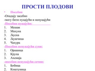 ПРОСТИ ПЛОДОВИ
•
Посебни
-Опадају засебно
-могу бити пуцајући и непуцајући
-Посебни пуцајући:
1. Мешак
2. Махуна
3. Љуска
4. Љушчица
5. Чахура
-Посебни непуцајући суви:
1. Орашица
2. Крупа
3. Ахенија
-посебни непуцајући сочни:
1. Бобица
2. Коштуница

 