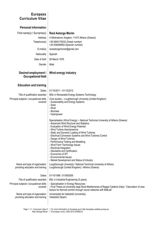 Europass
          Curriculum Vitae

           Personal information
        First name(s) / Surname(s)                Raúl Astorga Morán
                                  Address         4 Aftokratoron Angelon, 11473 Athens (Greece)
                           Telephone(s)           +30 6945179232 (Greek number)
                                                  +34 636284854 (Spanish number)
                                 E-mail(s)        raulastorgamoran@gmail.com
                               Nationality        Spanish
                             Date of birth        06 March 1978
                                   Gender         Male


          Desired employment / Wind energy industry
             Occupational field

        Education and training
                                     Dates        01/10/2011 - 01/12/2012
         Title of qualification awarded           MSc in Renewable Energy Systems Technology
Principal subjects / occupational skills          Core studies – Loughborough University (United Kingdom)
                              covered             - Sustainability and Energy Systems
                                                  - Solar
                                                  - Wind
                                                  - Biomass
                                                  - Hydropower

                                                  Specialisation (Wind Energy) – National Technical University of Athens (Greece)
                                                  - Advanced Wind Structure and Statistics
                                                  - Evaluation of Wind Energy Potential
                                                  - Wind Turbine Aerodynamics
                                                  - Static and Dynamic Loading of Wind Turbines
                                                  - Electrical Conversion Systems and Wind Turbines Control
                                                  - Design of Wind Turbines
                                                  - Performance Testing and Modelling
                                                  - Wind Farm Technology Issues
                                                  - Electrical Integration
                                                  - Standards and Certification
                                                  - Economics of WT
                                                  - Environmental Issues
                                                  - Market Development and Status of Industry
       Name and type of organisation              Loughborough University / National Technical University of Athens
      providing education and training            Loughborough (United Kingdom) / Athens (Greece)


                                     Dates        01/10/1996 - 01/09/2005
         Title of qualification awarded           BSc in Industrial Engineering (5 years)
Principal subjects / occupational skills          - Specialisation in Energy Resources
                              covered             - Final Thesis at Universitá degli Studi Mediterranea di Reggio Calabria (Italy): “Calculation of view
                                                  factors for thermal comfort through neural networks with MatLab”
       Name and type of organisation              Universidad de Valladolid (University)
      providing education and training            Valladolid (Spain)



               Page 1 / 2 - Curriculum vitae of    For more information on Europass go to http://europass.cedefop.europa.eu
                          Raúl Astorga Morán       © European Union, 2002-2010 24082010
 