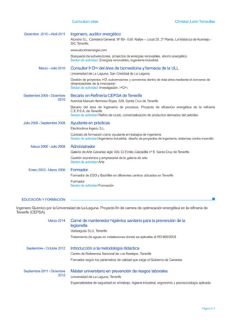 Currículum vítae Christian León Torrecillas
Página 2 / 5
EDUCACIÓN Y FORMACIÓN
Ingeniero Químico por la Universidad de La Laguna. Proyecto fin de carrera de optimización energética en la refinería de
Tenerife (CEPSA)
Diciembre 2010 – Abril 2011 Ingeniero, auditor energético
Alondra S.L. Carretera General, Nº 89 - Edif. Rallye – Local 20, 2º Planta. La Matanza de Acentejo -
S/C Tenerife.
www.alondraenergia.com
Búsqueda de subvenciones, proyectos de energías renovables, ahorro energético
Sector de actividad Energías renovables, ingeniería industrial.
Marzo - Julio 2010 Consultor I+D+i del área de biomedicina y farmacia de la ULL
Universidad de La Laguna, San Cristóbal de La Laguna
Gestión de proyectos I+D, subvenciones y convenios dentro de ésta área mediante el convenio de
dinamizadores de la innovación
Sector de actividad Investigación, I+D+i.
Septiembre 2009 - Diciembre
2010
Becario en Refinería CEPSA de Tenerife
Avenida Manuel Hermoso Rojas, S/N, Santa Cruz de Tenerife
Becario del área de ingeniería de procesos. Proyecto de eficiencia energética de la refinería
C.E.P.S.A. de Tenerife
Sector de actividad Refino de crudo, comercialización de productos derivados del petróleo
Julio 2008 - Septiembre 2008 Ayudante en prácticas
Electroclima Ingecu S.L.
Contrato de formación como ayudante en trabajos de ingeniería
Sector de actividad Ingeniería industrial, diseño de proyectos de ingeniería, sistemas contra incendio
Marzo 2006 - Julio 2008 Administrador
Galería de Arte Canarias siglo XXI. C/ Emilio Calzadilla nº 8, Santa Cruz de Tenerife.
Gestión económica y empresarial de la galería de arte
Sector de actividad Arte
Enero 2003 - Marzo 2006 Formador
Formador de ESO y Bachiller en diferentes centros ubicados en Tenerife
Formador
Sector de actividad Formación
Agosto 2016 - Enero 2017 Coordinador de Seguridad y Salud en el Sector de la Construcción
EUROINNOVABUSINESS SCHOOL y Avalada por la Escuela Superior de Cualificaciones
Profesionales
Marzo 2014 Carné de mantenedor higiénico sanitario para la prevención de la
legionella
Vadeaguas SLU, Tenerife
Tratamiento de aguas en instalaciones donde es aplicable el RD 865/2003
Septiembre - Octubre 2012 Introducción a la metodología didáctica
Centro de Referencia Nacional de Los Realejos, Tenerife
Formador según los parámetros de calidad que exige el Gobierno de Canarias
 