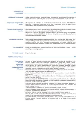 Currículum vítae Christian León Torrecillas
Página 5 / 5
COMPETENCIAS
PERSONALES
INFORMACIÓN ADICIONAL
Competencias comunicativas ▪ Buenas dotes comunicativas adquiridas durante mi experiencia de formador en centros como la
Cámara de Comercio de Tenerife y la Fundación de Empresarios del Metal de Tenerife entre otros.
▪ Orador en varias charlas organizadas por el cabildo de Tenerife sobre eficiencia energética
Competencias de organización/
gestión
▪ Alta capacidad de Liderazgo; en la actualidad, responsable de la empresa WET SPAIN de
tratamiento e instalaciones relacionadas con el agua y responsable técnico del grupo hotelero
Grand Holidays Club, propietario del holding empresarial
Competencias relacionadas con
el empleo
▪ Gran capacidad técnica para el desarrollo técnico de instalaciones y proyectos industriales a través
de mi experiencia como responsable técnico de Wet Spain y en Simcae T&C
▪ Organización y ejecución de auditorías energéticas, estudios de viabilidad técnico - económica en
sectores como el industrial (Refinería de Tenerife, Compañía cervecera de Canarias, Danone
Canarias entre otros) y el sector hotelero
Competencias informáticas ▪ Conocimientos de informática y programas del paquete office como el excel, word, power point,
visio, project. Programas de diseño y simulación como process, autocad, hint, epanet, pvsyst, dialux,
meteonorm, calener, lider, CE3X; elaboración de presupuestos como presto y además otros
programas específicos de ingeniería y bases de datos. Habilidades en todos los sistemas operativos
Otras competencias ▪ Experto en deportes náuticos, habiendo participado en varios campeonatos de Canarias y España
de vela ligera en la categoría Laser
Permiso de conducir ▪ B1 y vehículo propio
Presentaciones
Proyectos
Conferencias
Seminarios
Premios y distinciones
Afiliaciones
▪ Formador de cursos técnicos, en centros como la Cámara de Comercio de Tenerife, ESFOCC,
ESETEC, FEMETE y otros, con cursos como: Determinación y cálculo de la huella de Carbono,
control e instrumentación industrial, diseño de instalaciones con Dialux, formación en prevención de
riesgos eléctricos RD 614/2001, Mantenimiento de instalaciones en piscinas recreativas, carné de
mantenedor higiénico sanitario para la prevención de legionella, optimización de la factura eléctrica y
medidas de eficiencia energética, prevención de riesgos laborales en piscinas...
▪ Vicepresidente de la Asociación Canaria de Ingenieros Químicos Superiores. Desde el año 2013
▪ Vocal del Colegio Oficial de Químicos de Canarias. Año 2015
▪ Revista Tecnoaqua. Artículo: Tratamiento sostenible de aguas industriales mediante electrólisis.
Enero de 2015
▪ Moderador en el IX Congreso de la Facultad de Química de La Laguna, con la participación de
CEPSA y REPSOL. Año 2013
▪ Docente en el proyecto "EXPERIMENTA" de la sociedad de desarrollo de Santa Cruz de Tenerife,
dentro del módulo de eficiencia energética, con título: Eficiencia energética en instalaciones de
iluminación. Estudio lumínico. Año 2013
▪ Impartición de las ponencias: La eficiencia energética en el ámbito empresarial. Noviembre y
diciembre 2012, Cámara de Comercio de Tenerife. Programa empresas más sostenibles del
Cabildo insular de Tenerife
▪ Auditoría energética a la planta de la Compañía Cervecera de Canarias.Año 2011
▪ Mejora energética de planta de producción de Danone Canarias. Áreas de procesos, equipos e
iluminación. Diciembre 2010 - Marzo 2011
▪ ESTUDIO PINCH DE LA UNIDAD VISBREAKER. Refinería CEPSA, Tenerife.Año 2010
▪ En el año 2010, presento el proyecto "Effitecnia" mediante emprende (ULL), para la creación de un
estudio de ingeniería, pasando como finalista a los premios CajaCanarias
▪ Enero 2011, finalista de los premios startent, premio a nivel europeo de emprendeduría con el
proyecto “adapted materials”, quedando en segundo lugar en la categoría de proyectos
transnacionales
 