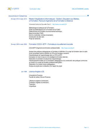 Curriculum vitae                                                        DELACHAMBRE Juliette



ÉDUCATION ET FORMATION
  De sept. 2012 à sept. 2013   Master II Applications Informatiques : Gestion, Education aux Médias,
                               e-Formation, Parcours Ingénierie de la Formation à Distance
                               Université Sorbonne Nouvelle Paris 3 http://www.univ-paris3.fr/

                               Méthodologie et politiques de l’e-Formation ;
                               Outils et problématiques de l’e-Formation de la FOAD ;
                               Plates-formes d’e-Formation et environnement technique ;
                               Base de données FOAD ;
                               Droit du multimédia, normes et standards ;
                               Construction de sites web ;
                               Projet de recherche.


  De sept. 2003 à sept. 2005   Formation CCCA –BTP – Formateurs nouvellement recrutés

                               CCCA-BTP (Organisme de formation professionnelle) http://www.ccca-btp.fr/

                               Analyse des pratiques pédagogiques du formateur et définition d’un projet de formation dans le cadre
                               d'une concertation entre la direction du CFA et le formateur concerné ;
                               Caractéristiques de l’apprentissage dans un CFA du BTP ;
                               Conception et mise en œuvre d’une stratégie de formation alternée ;
                               Elaboration et animation de séquences d’apprentissage ;
                               Interdisciplinarité fondée sur la concertation pédagogique et la construction des pratiques communes
                               au travers d’un projet de formation professionnelle global ;
                               Elaboration d’un projet d’action pédagogique ;
                               Analyse de projet avec la rédaction d’un rapport de projet.


                  Juin 1996    Licence Anglais LCE

                               Université de Provence
                               Faculté de Lettres d’Aix-en-Provence

                               Littérature anglaise et américaine ;
                               Civilisation anglaise et américaine ;
                               Traduction ;
                               Linguistique.




                               © Union européenne, 2002-2013 | http://europass.cedefop.europa.eu                             Page 2 / 3
 