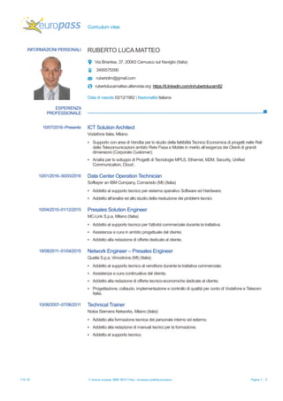 Curriculum Vitae Luca Matteo Ruberto
© European Union, 2002-2015 | europass.cedefop.europa.eu Page 1 / 4
PERSONAL INFORMATION Luca Matteo Ruberto
37,Via Briantea 37, Cernusco Sul Naviglio (Milan), 20063, Italy
+390239312577 +393495575590
rubertolm@gmail.com
rubertolucamatteo.altervista.org
Skype ID: ruberto_luca_matteo
Sex Male | Date of birth 02/12/1982 | Nationality Italian
JOB APPLIED FOR
POSITION
PREFERRED JOB
STUDIESAPPLIED FOR
PERSONAL STATEMENT
• Capability to interact with customers for promoting company products,analyzing and defining
products features.
• LTE and UMTS Field Operation, Maintenance and reporting tools.
• Signalling protocols for LTE networks (RRC, NAS EMM e ESM, IP),
• Signalling Protocols for UMTS networks (RRC, NBAP, RANAP, RNSAP)
• Generic Network Protocols (TCP/IP, UDP)
• Programming languages: C++ , Java, CSS, PHP.
• Operative Systems: Microsoft, Linux
WORK EXPERIENCE
10 June 2016 – Current Solution Architect ICT Special Projects ICT
Vodafone Italy, Milan Italy
In target market of TLC/ICT needs (Internet, MPLS, Ethernet, M2M, Security, Fixed & Mobile Voice,
Unified Communication, Cloud) for Medium and Large Private companies
▪ Management feasibility study (technical and economical) of high complexity Projects Design (mobile
and fixed network) on the input of sales force (Account and Presales manger)
▪ Evaluating the impacts of Architectures, Network services, Platforms and service security.
Business or sector Information Technologies
10 April 2015 –1 March 2015 Presales Solution Engineer
MC-Link S.p.A., Milan Italy
▪ Creating Design from Simple Broadband access to complex managed Network Solutions
▪ Delivering reliable and affordable carrier and enterprise business grade services to Enterprises
▪ Planning colocation and value added Data Center Services
Business or sector Telecommunications
10 March 2016 –30 May 2016 Data Center Server Build Operation Technician
Softlayer an IBM Company, Cornaredo Italy
▪ IT Hardware and Software Technical Support on V.I.P. Customer Network Equipment (Router,
Switch, Servers)
▪ Troubleshooting for Network Failure and communication
Business or sector Information Technologies
 