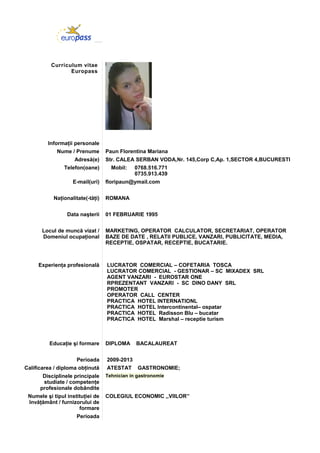 Curriculum vitae
Europass
Informaţii personale
Nume / Prenume Paun Florentina Mariana
Adresă(e) Str. CALEA SERBAN VODA,Nr. 145,Corp C,Ap. 1,SECTOR 4,BUCURESTI
Telefon(oane) Mobil: 0768.516.771
0735.913.439
E-mail(uri) floripaun@ymail.com
Naţionalitate(-tăţi) ROMANA
Data naşterii 01 FEBRUARIE 1995
Locul de muncă vizat /
Domeniul ocupaţional
MARKETING, OPERATOR CALCULATOR, SECRETARIAT, OPERATOR
BAZE DE DATE , RELATII PUBLICE, VANZARI, PUBLICITATE, MEDIA,
RECEPTIE, OSPATAR, RECEPTIE, BUCATARIE.
Experienţa profesională LUCRATOR COMERCIAL – COFETARIA TOSCA
LUCRATOR COMERCIAL - GESTIONAR – SC MIXADEX SRL
AGENT VANZARI - EUROSTAR ONE
RPREZENTANT VANZARI - SC DINO DANY SRL
PROMOTER
OPERATOR CALL CENTER
PRACTICA HOTEL INTERNATIONL
PRACTICA HOTEL Intercontinental– ospatar
PRACTICA HOTEL Radisson Blu – bucatar
PRACTICA HOTEL Marshal – receptie turism
Educaţie şi formare DIPLOMA BACALAUREAT
Perioada 2009-2013
Calificarea / diploma obţinută ATESTAT GASTRONOMIE;
Disciplinele principale
studiate / competenţe
profesionale dobândite
Tehnician in gastronomie
Numele şi tipul instituţiei de
învăţământ / furnizorului de
formare
COLEGIUL ECONOMIC ,,VIILOR’’
Perioada
 