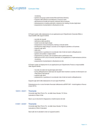 Curriculum Vitae Sara Ranucci 
Pagina 2 / 4 
monitoring 
▪ gestione dei gruppi utente tramite Microsoft Active Directory 
▪ supporto nelle attività di riconciliazione e chiusura mese 
▪ generazione ed analisi dei reports contenenti dati di business 
▪ partecipazione ai meeting aziendali e redazione dei meeting minutes degli stessi 
▪ preparazione di presentazioni e illustrazione al cda 
IS Project Leader nella realizzazione di una applicazione per il Dipartimento Corporate Affairs e 
responsabilità nelle seguenti attività: 
▪ raccolta dei requisiti 
▪ definizione delle specifiche 
▪ analisi funzionale degli sviluppi 
▪ preparazione di documentazione, training e manuali utente 
▪ pianificazione degli sviluppi in accordo con le esigenze operative e di business 
▪ supporto agli utenti 
▪ data entry 
▪ preparazione e quadratura di una elevata mole di dati da inserire nell'applicazione 
▪ gestione dei problem e degli incident 
▪ preparazione di unit test, user acceptance test e performance test 
▪ definizione di KPI e SLA di servizio aziendali con progettazione e implementazione del loro 
monitoring 
▪ preparazione di presentazioni e illustrazione al cda 
IS Project Leader nel deployment di una applicazione per il Dipartimento Finance e responsabilità 
nelle seguenti attività: 
▪ raccolta ed analisi dei requisiti degli utenti interni 
▪ tuning dell'applicazione sulla base dei requisiti interni tramite lo scambio di informazioni con 
Philip Morris International 
▪ supporto agli utenti 
▪ preparazione e quadratura di una elevata mole di dati da inserire nell'applicazione 
Supporto agli utenti nella realizzazione di nuovi spazi WorkPoint. 
Partecipazione ad un corso formativo finanziato dall'azienda sull'ERP SAP - moduli logistica e finance 
(marzo 2013). 
10/2010 – 05/2011 Tirocinante 
Università degli Studi ‘Roma Tre’, via della Vasca Navale, 79, Roma 
Laboratorio di Basi di Dati 
Studi e uso di strumenti di integrazione e trasformazione dei dati 
01/2007 – 04/2007 Tirocinante 
Università degli Studi ‘Roma Tre’, via della Vasca Navale, 79, Roma 
Laboratorio di Reti di Calcolatori 
Studi sulle reti di calcolatori e test con apparati (switch) 
 