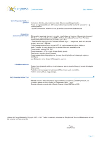 Curriculum Vitae Sara Ranucci 
Pagina 4 / 4 
Competenze organizzative e 
gestionali 
Inclinazione all’ordine, alla precisione e dotata di buone capacità organizzative. 
Riesco ad organizzare il lavoro, definendo priorità e responsabilità, rispettando le scadenze e gli 
obiettivi prefissati. 
Capacità comunicative, di interfaccia con gli utenti e coordinamento degli interventi. 
Competenze 
professionali/informatiche 
Ottima padronanza degli strumenti informatici. In particolare, conoscenza di diversi sistemi operativi 
(Windows, Linux), pacchetto Microsoft Office (Outlook, Word, Excel, Access, Power Point) con 
approfondita padronanza di Excel, pacchetto Open Office. 
Conoscenza del linguaggio SQL e di diversi database (MySQL, PostgreSQL, IBM DB2, Microsoft 
Access), dei modelli ER e UML. 
Profonda esperienza nell'uso di strumenti ETL di trasformazione dati (Altova Mapforce, 
Javlin Clover Etl, Microsoft Access), Adobe Acrobat, Internet e posta elettronica. 
Conoscenza di base dell'ERP SAP. 
Conoscenza Java e HTML, grazie al corso di studi seguito. 
Esperienza di Microsoft Active Directory. 
Conoscenza e utilizzo della piattaforma Microsoft SharePoint ed in particolare della soluzione 
WorkPoint. 
Uso di dispositivi come stampanti, fotocopiatrici, scanner. 
Competenze artistiche 
Dotata di buone capacità artistiche, in particolare per quanto riguarda il disegno. Amante dei viaggi e 
della musica. 
Particolare interesse sia per le materie scientifiche che per quelle umanistiche. 
Hobbies: cinema, lettura, viaggi, disegno. 
ULTERIORI INFORMAZIONI 
Attestato percorso di lingua Spagnola seguito nell’anno accademico 2000/2001 presso il Liceo 
Scientifico Statale ‘Giovanni Keplero’, con votazione finale di ‘Ottimo’. 
Scambio culturale presso la città di Siviglia, Spagna, in data 13-27 Marzo 2001. 
Ai sensi del Decreto Legislativo 30 giugno 2003, n. 196 "Codice in materia di protezione dei dati personali”, autorizzo il trattamento dei miei 
dati personali per l’uso consentito. 
Firma 
Sara Ranucci 
