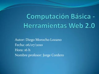 Computación Básica - Herramientas Web 2.0 Autor: Diego Morocho Lozano Fecha: 06/07/2010 Hora: 16 h Nombre profesor: Jorge Cordero 