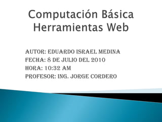 Computación BásicaHerramientas Web Autor: Eduardo Israel Medina  Fecha: 8 de julio del 2010 Hora: 10:32 am Profesor: Ing. Jorge Cordero 