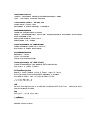 Atividades Desenvolvidas: 
Toda rotina administrativa, elaboração de contratos de compra e venda; 
Contas a pagar/receber, publicidade e anúncios. 
3- Assis. Gerência Sênior (11/2004 à 12/2009) 
Empresa: Senarc - Contact Center 
Departamento de atuação : Tecnologia da Informação 
Atividades Desenvolvidas: 
Elaboração e acompanhamento de projetos ; 
Formação como auditora interna Iso 9001 para acompanhamento no departamento de T.I(auditoria interna, homologação ISO); 
Supervisão da equipe de suporte técnico; 
Atualizações em HTML/ intranet. 
4- Assis. Administrativo (03/2004 à 08/2004) 
Empresa: Intercarrier - Importação e Exportação 
Departamento de atuação: Administrativo 
Atividades Desenvolvidas: 
Atendimento à clientes; 
Ligações internacionais, 
Feiras de exportação/importação. 
5- Assis. Administrativo (03/2003 à 11/2003) 
Empresa: Amazonas Digital Ltda - Máquinas Gráficas de Impressão 
Departamento de atuação: Financeiro 
Atividades Desenvolvidas: 
Atuando na área de cobrança, controle de cheques, cadastro de clientes; 
Serviços bancários, atendimento ao público, elaboração de contratos; 
Sistema bancário Banco Brasil interno, contas à pagar/receber. 
ATIVIDADES ADICIONAIS 
2008 
Workshop Recursos Humanos (organizado, apresentado e dirigido pelo 4º sem. do curso de Gestão Recursos Humanos) – UNIBAN 
2006 
Palestra FGV- Microsoft Project Office 
REFERÊNCIAS 
Fornecido quando requerido. 
