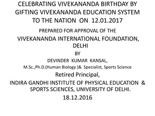 CELEBRATING VIVEKANANDA BIRTHDAY BY
GIFTING VIVEKANANDA EDUCATION SYSTEM
TO THE NATION ON 12.01.2017
PREPARED FOR APPROVAL OF THE
VIVEKANANDA INTERNATIONAL FOUNDATION,
DELHI
BY
DEVINDER KUMAR KANSAL,
M.Sc.,Ph.D.(Human Biology )& Specialist, Sports Science
Retired Principal,
INDIRA GANDHI INSTITUTE OF PHYSICAL EDUCATION &
SPORTS SCIENCES, UNIVERSITY OF DELHI.
18.12.2016
 