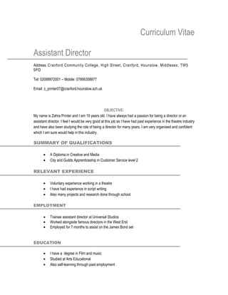 Curriculum Vitae

Assistant Director
Address: Cranford Community College, High Street, Cranford, Hounslow, Middlesex, TW5
9PD ,

Tel: 02088972001 – Mobile: 07866358877

Email: z_printer07@cranford.hounslow.sch.uk




                                                  OBJECTIVE:
My name is Zahra Printer and I am 19 years old. I have always had a passion for being a director or an
assistant director. I feel I would be very good at this job as I have had past experience in the theatre industry
and have also been studying the role of being a director for many years. I am very organised and confident
which I am sure would help in this industry.

SUMMARY OF QUALIFICATIONS

      •    A Diploma in Creative and Media
      •    City and Guilds Apprenticeship in Customer Service level 2

RELEVANT EXPERIENCE

      •    Voluntary experience working in a theatre
      •    I have had experience in script writing
      •    Also many projects and research done through school

EMPLOYMENT

      •    Trainee assistant director at Universal Studios
      •    Worked alongside famous directors in the West End
      •    Employed for 7 months to assist on the James Bond set


EDUCATION

      •    I have a degree in Film and music
      •    Studied at Arts Educational
      •    Also self-learning through past employment
 