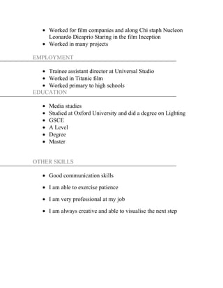 • Worked for film companies and along Chi staph Nucleon
Leonardo Dicaprio Staring in the film Inception
• Worked in many projects
EMPLOYMENT
• Trainee assistant director at Universal Studio
• Worked in Titanic film
• Worked primary to high schools
EDUCATION
• Media studies
• Studied at Oxford University and did a degree on Lighting
• GSCE
• A Level
• Degree
• Master
OTHER SKILLS
• Good communication skills
• I am able to exercise patience
• I am very professional at my job
• I am always creative and able to visualise the next step