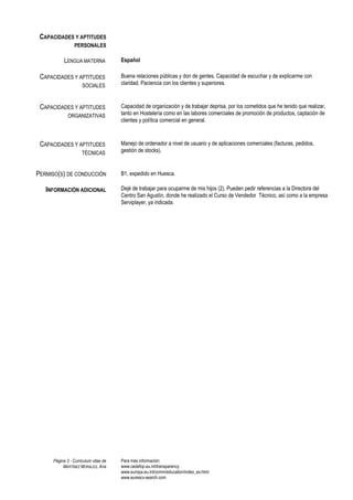 CAPACIDADES Y APTITUDES
                PERSONALES

           LENGUA MATERNA             Español

 CAPACIDADES Y APTITUDES              Buena relaciones públicas y don de gentes. Capacidad de escuchar y de explicarme con
                     SOCIALES         claridad. Paciencia con los clientes y superiores.



 CAPACIDADES Y APTITUDES              Capacidad de organización y de trabajar deprisa, por los cometidos que he tenido que realizar,
             ORGANIZATIVAS            tanto en Hostelería como en las labores comerciales de promoción de productos, captación de
                                      clientes y política comercial en general.



 CAPACIDADES Y APTITUDES              Manejo de ordenador a nivel de usuario y de aplicaciones comerciales (facturas, pedidos,
                     TÉCNICAS         gestión de stocks).



PERMISO(S) DE CONDUCCIÓN              B1, expedido en Huesca.

   INFORMACIÓN ADICIONAL              Dejé de trabajar para ocuparme de mis hijos (2). Pueden pedir referencias a la Directora del
                                      Centro San Agustín, donde he realizado el Curso de Vendedor Técnico, así como a la empresa
                                      Serviplayer, ya indicada.




     Página 3 - Curriculum vitae de   Para más información:
          MARTÍNEZ MORALES, Ana       www.cedefop.eu.int/transparency
                                      www.europa.eu.int/comm/education/index_es.html
                                      www.eurescv-search.com
 