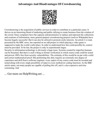 Advantages And Disadvantages Of Crowdsourcing
Crowdsourcing is the acquisition of public services in order to contribute to a particular cause. It
thrives on an interesting blend of marketing and public rallying to create business from the wisdom of
the crowd. Since computers have the capacity and prominence to replace and represent the collections
and creations of information, more general purpose crowdsourcing projects (such as Wikipedia) have
become hugely successful. But it can also be utilized to promote niche interests. An article I ve read,
presented by the BBC news, has reported on an odd project in which playing a video game is
supposed to make the world a safer place. In order to understand how this could possibly be, context
must be provided. To be fair, the project is only in experimental stages.
Security in information technology is obviously a huge issue. Systems created by imperfect humans
can be breached. But there is such a thing as formal verification in which source code could be tested
and proven 100% free from security vulnerabilities. The certainty of this would be on par with a solid
and correct mathematical proof. But performing this duty requires an extremely rare degree of
experience and skill from a software engineer: every aspect of any source code must be recoded and
tested along with every single possibility of input to every method (or coding function). As the BBC
article states, not many people are capable of pulling this off, and it s also expensive and time
consuming. And
... Get more on HelpWriting.net ...
 