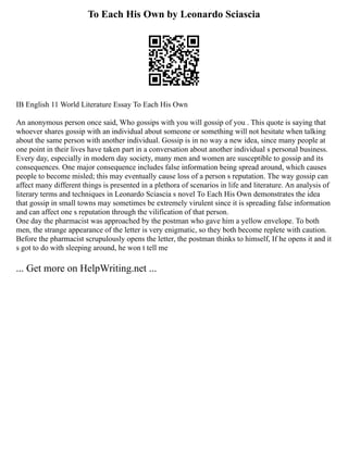 To Each His Own by Leonardo Sciascia
IB English 11 World Literature Essay To Each His Own
An anonymous person once said, Who gossips with you will gossip of you . This quote is saying that
whoever shares gossip with an individual about someone or something will not hesitate when talking
about the same person with another individual. Gossip is in no way a new idea, since many people at
one point in their lives have taken part in a conversation about another individual s personal business.
Every day, especially in modern day society, many men and women are susceptible to gossip and its
consequences. One major consequence includes false information being spread around, which causes
people to become misled; this may eventually cause loss of a person s reputation. The way gossip can
affect many different things is presented in a plethora of scenarios in life and literature. An analysis of
literary terms and techniques in Leonardo Sciascia s novel To Each His Own demonstrates the idea
that gossip in small towns may sometimes be extremely virulent since it is spreading false information
and can affect one s reputation through the vilification of that person.
One day the pharmacist was approached by the postman who gave him a yellow envelope. To both
men, the strange appearance of the letter is very enigmatic, so they both become replete with caution.
Before the pharmacist scrupulously opens the letter, the postman thinks to himself, If he opens it and it
s got to do with sleeping around, he won t tell me
... Get more on HelpWriting.net ...
 
