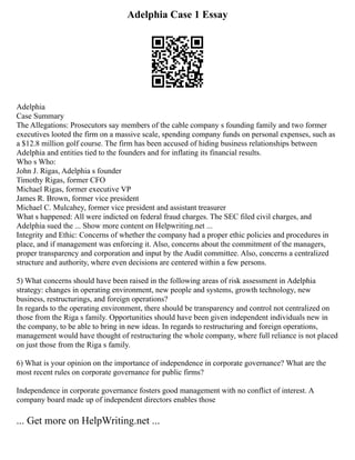 Adelphia Case 1 Essay
Adelphia
Case Summary
The Allegations: Prosecutors say members of the cable company s founding family and two former
executives looted the firm on a massive scale, spending company funds on personal expenses, such as
a $12.8 million golf course. The firm has been accused of hiding business relationships between
Adelphia and entities tied to the founders and for inflating its financial results.
Who s Who:
John J. Rigas, Adelphia s founder
Timothy Rigas, former CFO
Michael Rigas, former executive VP
James R. Brown, former vice president
Michael C. Mulcahey, former vice president and assistant treasurer
What s happened: All were indicted on federal fraud charges. The SEC filed civil charges, and
Adelphia sued the ... Show more content on Helpwriting.net ...
Integrity and Ethic: Concerns of whether the company had a proper ethic policies and procedures in
place, and if management was enforcing it. Also, concerns about the commitment of the managers,
proper transparency and corporation and input by the Audit committee. Also, concerns a centralized
structure and authority, where even decisions are centered within a few persons.
5) What concerns should have been raised in the following areas of risk assessment in Adelphia
strategy: changes in operating environment, new people and systems, growth technology, new
business, restructurings, and foreign operations?
In regards to the operating environment, there should be transparency and control not centralized on
those from the Riga s family. Opportunities should have been given independent individuals new in
the company, to be able to bring in new ideas. In regards to restructuring and foreign operations,
management would have thought of restructuring the whole company, where full reliance is not placed
on just those from the Riga s family.
6) What is your opinion on the importance of independence in corporate governance? What are the
most recent rules on corporate governance for public firms?
Independence in corporate governance fosters good management with no conflict of interest. A
company board made up of independent directors enables those
... Get more on HelpWriting.net ...
 