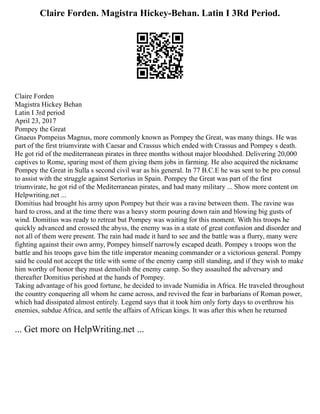 Claire Forden. Magistra Hickey-Behan. Latin I 3Rd Period.
Claire Forden
Magistra Hickey Behan
Latin I 3rd period
April 23, 2017
Pompey the Great
Gnaeus Pompeius Magnus, more commonly known as Pompey the Great, was many things. He was
part of the first triumvirate with Caesar and Crassus which ended with Crassus and Pompey s death.
He got rid of the mediterranean pirates in three months without major bloodshed. Delivering 20,000
captives to Rome, sparing most of them giving them jobs in farming. He also acquired the nickname
Pompey the Great in Sulla s second civil war as his general. In 77 B.C.E he was sent to be pro consul
to assist with the struggle against Sertorius in Spain. Pompey the Great was part of the first
triumvirate, he got rid of the Mediterranean pirates, and had many military ... Show more content on
Helpwriting.net ...
Domitius had brought his army upon Pompey but their was a ravine between them. The ravine was
hard to cross, and at the time there was a heavy storm pouring down rain and blowing big gusts of
wind. Domitius was ready to retreat but Pompey was waiting for this moment. With his troops he
quickly advanced and crossed the abyss, the enemy was in a state of great confusion and disorder and
not all of them were present. The rain had made it hard to see and the battle was a flurry, many were
fighting against their own army, Pompey himself narrowly escaped death. Pompey s troops won the
battle and his troops gave him the title imperator meaning commander or a victorious general. Pompy
said he could not accept the title with some of the enemy camp still standing, and if they wish to make
him worthy of honor they must demolish the enemy camp. So they assaulted the adversary and
thereafter Domitius perished at the hands of Pompey.
Taking advantage of his good fortune, he decided to invade Numidia in Africa. He traveled throughout
the country conquering all whom he came across, and revived the fear in barbarians of Roman power,
which had dissipated almost entirely. Legend says that it took him only forty days to overthrow his
enemies, subdue Africa, and settle the affairs of African kings. It was after this when he returned
... Get more on HelpWriting.net ...
 