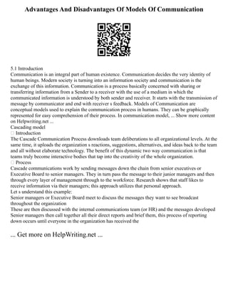 Advantages And Disadvantages Of Models Of Communication
5.1 Introduction
Communication is an integral part of human existence. Communication decides the very identity of
human beings. Modern society is turning into an information society and communication is the
exchange of this information. Communication is a process basically concerned with sharing or
transferring information from a Sender to a receiver with the use of a medium in which the
communicated information is understood by both sender and receiver. It starts with the transmission of
message by communicator and end with receiver s feedback. Models of Communication are
conceptual models used to explain the communication process in humans. They can be graphically
represented for easy comprehension of their process. In communication model, ... Show more content
on Helpwriting.net ...
Cascading model
 Introduction
The Cascade Communication Process downloads team deliberations to all organizational levels. At the
same time, it uploads the organization s reactions, suggestions, alternatives, and ideas back to the team
and all without elaborate technology. The benefit of this dynamic two way communication is that
teams truly become interactive bodies that tap into the creativity of the whole organization.
 Process
Cascade communications work by sending messages down the chain from senior executives or
Executive Board to senior managers. They in turn pass the message to their junior managers and then
through every layer of management through to the workforce. Research shows that staff likes to
receive information via their managers; this approach utilizes that personal approach.
Let s understand this example:
Senior managers or Executive Board meet to discuss the messages they want to see broadcast
throughout the organization
These are then discussed with the internal communications team (or HR) and the messages developed
Senior managers then call together all their direct reports and brief them, this process of reporting
down occurs until everyone in the organization has received the
... Get more on HelpWriting.net ...
 