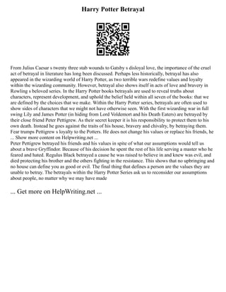 Harry Potter Betrayal
From Julius Caesar s twenty three stab wounds to Gatsby s disloyal love, the importance of the cruel
act of betrayal in literature has long been discussed. Perhaps less historically, betrayal has also
appeared in the wizarding world of Harry Potter, as two terrible wars redefine values and loyalty
within the wizarding community. However, betrayal also shows itself in acts of love and bravery in
Rowling s beloved series. In the Harry Potter books betrayals are used to reveal truths about
characters, represent development, and uphold the belief held within all seven of the books: that we
are defined by the choices that we make. Within the Harry Potter series, betrayals are often used to
show sides of characters that we might not have otherwise seen. With the first wizarding war in full
swing Lily and James Potter (in hiding from Lord Voldemort and his Death Eaters) are betrayed by
their close friend Peter Pettigrew. As their secret keeper it is his responsibility to protect them to his
own death. Instead he goes against the traits of his house, bravery and chivalry, by betraying them.
Fear trumps Pettigrew s loyalty to the Potters. He does not change his values or replace his friends, he
... Show more content on Helpwriting.net ...
Peter Pettigrew betrayed his friends and his values in spite of what our assumptions would tell us
about a brave Gryffindor. Because of his decision he spent the rest of his life serving a master who he
feared and hated. Regulus Black betrayed a cause he was raised to believe in and knew was evil, and
died protecting his brother and the others fighting in the resistance. This shows that no upbringing and
no house can define you as good or evil. The final thing that defines a person are the values they are
unable to betray. The betrayals within the Harry Potter Series ask us to reconsider our assumptions
about people, no matter why we may have made
... Get more on HelpWriting.net ...
 