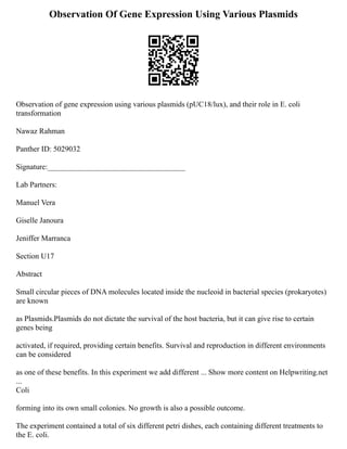 Observation Of Gene Expression Using Various Plasmids
Observation of gene expression using various plasmids (pUC18/lux), and their role in E. coli
transformation
Nawaz Rahman
Panther ID: 5029032
Signature:____________________________________
Lab Partners:
Manuel Vera
Giselle Janoura
Jeniffer Marranca
Section U17
Abstract
Small circular pieces of DNA molecules located inside the nucleoid in bacterial species (prokaryotes)
are known
as Plasmids.Plasmids do not dictate the survival of the host bacteria, but it can give rise to certain
genes being
activated, if required, providing certain benefits. Survival and reproduction in different environments
can be considered
as one of these benefits. In this experiment we add different ... Show more content on Helpwriting.net
...
Coli
forming into its own small colonies. No growth is also a possible outcome.
The experiment contained a total of six different petri dishes, each containing different treatments to
the E. coli.
 