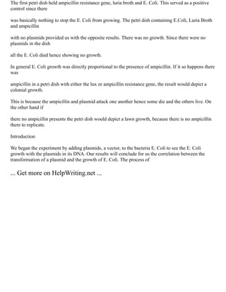 The first petri dish held ampicillin resistance gene, luria broth and E. Coli. This served as a positive
control since there
was basically nothing to stop the E. Coli from growing. The petri dish containing E.Coli, Luria Broth
and ampicillin
with no plasmids provided us with the opposite results. There was no growth. Since there were no
plasmids in the dish
all the E. Coli died hence showing no growth.
In general E. Coli growth was directly proportional to the presence of ampicillin. If it so happens there
was
ampicillin in a petri dish with either the lux or ampicillin resistance gene, the result would depict a
colonial growth.
This is because the ampicillin and plasmid attack one another hence some die and the others live. On
the other hand if
there no ampicillin presents the petri dish would depict a lawn growth, because there is no ampicillin
there to replicate.
Introduction
We began the experiment by adding plasmids, a vector, to the bacteria E. Coli to see the E. Coli
growth with the plasmids in its DNA. Our results will conclude for us the correlation between the
transformation of a plasmid and the growth of E. Coli. The process of
... Get more on HelpWriting.net ...
 