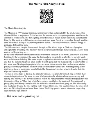 The Matrix Film Analysis Film
The Matrix Film Analysis
The Matrix is a 1999 science fiction and action film written and directed by the Wachowskis. This
film establishes as a dystopian fiction because the humans are in a computer generated world were the
electronics control them. The dark lighting of the film makes it look like an unfriendly and unhealthy
lifestyle. The music sets different scenes in complicated ways. People are controlled through machines
from a life that is acting as a computer generated human. They used humans as a form of energy to
produce a different life form.
The different camera angles that are used throughout The Matrix helps to fabricate a dystopian
atmosphere by presenting who has more power and creating the thought that people are ... Show more
content on Helpwriting.net ...
In the scene where they are about to catch Neo the main character in the Matrix just outside of a hotel
building. At the beginning of the scene the directors have presented it as a bird s eye view to watch
them walk into the building. The scene begins at night time when the sun has completely disappeared,
and then the cameras have been taken inside. It is still quite dark but there are little colours visible. In
this scene were Neo is getting captured, there are some intense sounds. You can hear some violins
playing in the background and this helps to set the atmosphere of mystery. At the beginning of this
night scene there is some major sound effects like thunder and rain, this helps to describe that it is
night and it s stormy outside.
The mis en scene helps to develop the character s minds. The character s minds help to reflect their
status during the time of the scene because it helps to describe what the characters are seeing and
feeling. The entirety of the movie is confined within the Nebuchadnezzar which is the space craft that
they are travelling in. When Neo is briefly in a power plant before he is rescued. The space craft is
pretty grimy and beat up. It fits in with the real world aesthetic they have going on. The ruinous city
and blackened sky, and the blue lighting really brings it the whole film together. Inside the space craft
there are flickering lights and worn down chairs. The living quarters appear submarine esque, they
seem hard and tight and not
... Get more on HelpWriting.net ...
 