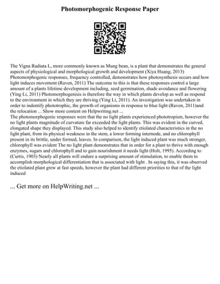 Photomorphogenic Response Paper
The Vigna Radiata L, more commonly known as Mung bean, is a plant that demonstrates the general
aspects of physiological and morphological growth and development (Xiya Huang, 2013)
Photomorphogenic responses, frequency controlled, demonstrates how photosynthesis occurs and how
light induces movement (Raven, 2011) The outcome to this is that these responses control a large
amount of a plants lifetime development including, seed germination, shade avoidance and flowering
(Ying Li, 2011) Photomorphogenisis is therefore the way in which plants develop as well as respond
to the environment in which they are thriving (Ying Li, 2011). An investigation was undertaken in
order to indentify phototrophic, the growth of organisms in response to blue light (Raven, 2011)and
the relocation ... Show more content on Helpwriting.net ...
The photomorphogenic responses were that the no light plants experienced phototropism, however the
no light plants magnitude of curvature far exceeded the light plants. This was evident in the curved,
elongated shape they displayed. This study also helped to identify etiolated characteristics in the no
light plant, from its physical weakness in the stem, a lower forming internode, and no chlorophyll
present in its brittle, under formed, leaves. In comparison, the light induced plant was much stronger,
chlorophyll was evident The no light plant demonstrates that in order for a plant to thrive with enough
enzymes, sugars and chlorophyll and to gain nourishment it needs light (Holt, 1995). According to
(Curtis, 1903) Nearly all plants will endure a surprising amount of stimulation, to enable them to
accomplish morphological differentiation that is associated with light . In saying this, it was observed
the etiolated plant grew at fast speeds, however the plant had different priorities to that of the light
induced
... Get more on HelpWriting.net ...
 
