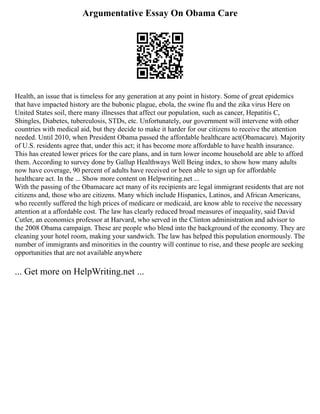 Argumentative Essay On Obama Care
Health, an issue that is timeless for any generation at any point in history. Some of great epidemics
that have impacted history are the bubonic plague, ebola, the swine flu and the zika virus Here on
United States soil, there many illnesses that affect our population, such as cancer, Hepatitis C,
Shingles, Diabetes, tuberculosis, STDs, etc. Unfortunately, our government will intervene with other
countries with medical aid, but they decide to make it harder for our citizens to receive the attention
needed. Until 2010, when President Obama passed the affordable healthcare act(Obamacare). Majority
of U.S. residents agree that, under this act; it has become more affordable to have health insurance.
This has created lower prices for the care plans, and in turn lower income household are able to afford
them. According to survey done by Gallup Healthways Well Being index, to show how many adults
now have coverage, 90 percent of adults have received or been able to sign up for affordable
healthcare act. In the ... Show more content on Helpwriting.net ...
With the passing of the Obamacare act many of its recipients are legal immigrant residents that are not
citizens and, those who are citizens. Many which include Hispanics, Latinos, and African Americans,
who recently suffered the high prices of medicare or medicaid, are know able to receive the necessary
attention at a affordable cost. The law has clearly reduced broad measures of inequality, said David
Cutler, an economics professor at Harvard, who served in the Clinton administration and advisor to
the 2008 Obama campaign. These are people who blend into the background of the economy. They are
cleaning your hotel room, making your sandwich. The law has helped this population enormously. The
number of immigrants and minorities in the country will continue to rise, and these people are seeking
opportunities that are not available anywhere
... Get more on HelpWriting.net ...
 